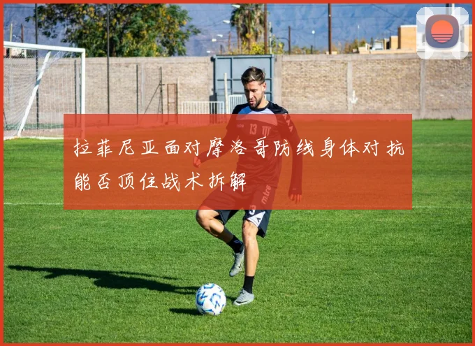 拉菲尼亚面对摩洛哥防线身体对抗能否顶住战术拆解