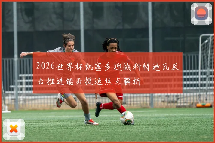 2026世界杯凯塞多迎战科特迪瓦反击推进能否提速焦点解析