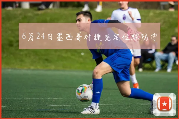 6月24日墨西哥对捷克定位球防守