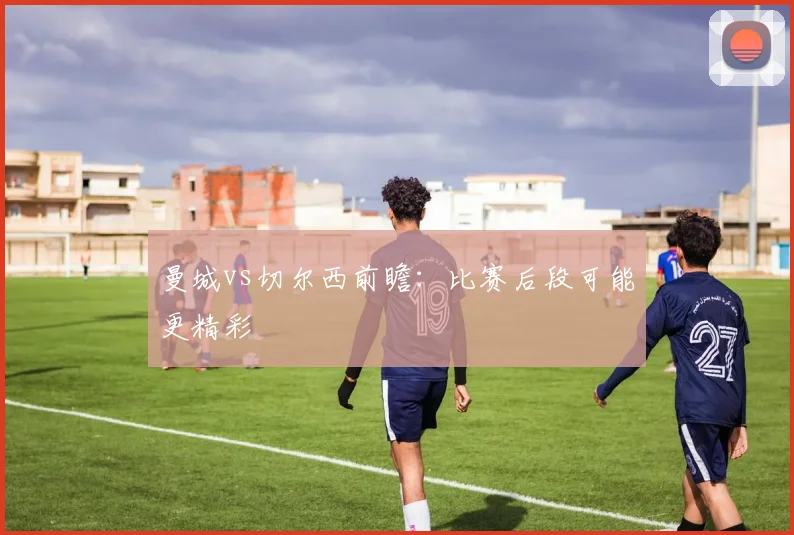 曼城vs切尔西前瞻:比赛后段可能更精彩 · 用户常问