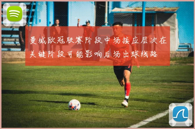 曼城欧冠联赛阶段中场接应层次在关键阶段可能影响后场出球线路