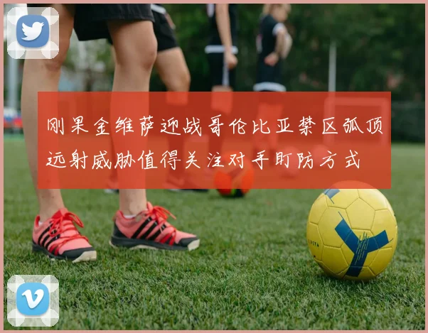【九州体育安卓iOS客户端】刚果金维萨迎战哥伦比亚禁区弧顶远射威胁值得关注对手盯防方式