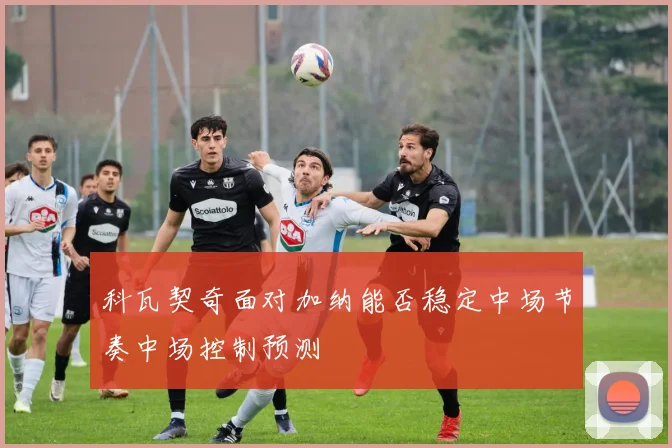 科瓦契奇面对加纳能否稳定中场节奏中场控制预测 — 详细说明