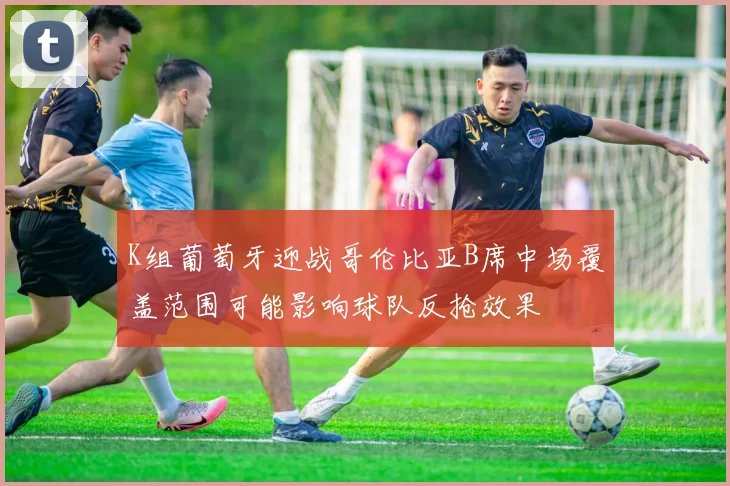 关于「K组葡萄牙迎战哥伦比亚B席中场覆盖范围可能影响球队反抢效果」