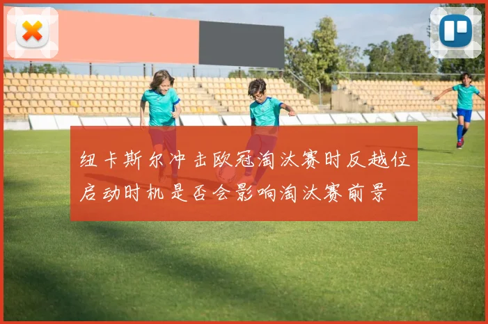 纽卡斯尔冲击欧冠淘汰赛时反越位启动时机是否会影响淘汰赛前景
