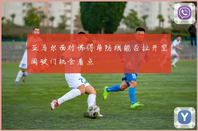 亚马尔面对佛得角防线能否拉开空间破门机会看点 · 用户常问