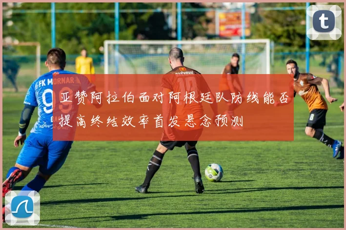 亚赞阿拉伯面对阿根廷队防线能否提高终结效率首发悬念预测