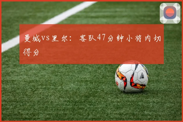 曼城vs里尔:客队47分钟小将内切得分
