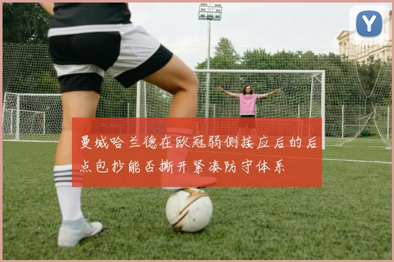 曼城哈兰德在欧冠弱侧接应后的后点包抄能否撕开紧凑防守体系