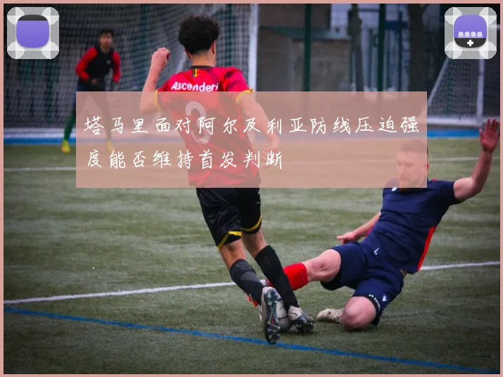 塔马里面对阿尔及利亚防线压迫强度能否维持首发判断 — 详细说明