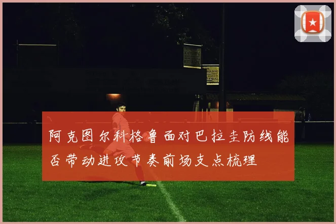 阿克图尔科格鲁面对巴拉圭防线能否带动进攻节奏前场支点梳理 — 详细说明