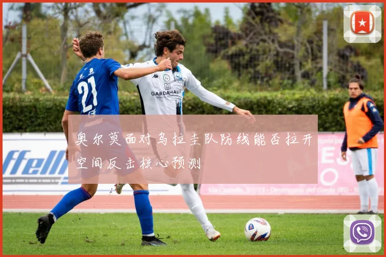 奥尔莫面对乌拉圭队防线能否拉开空间反击核心预测 — 详细说明