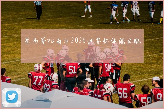墨西哥vs南非2026世界杯体能分配