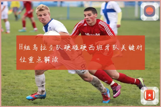 H组乌拉圭队硬碰硬西班牙队关键对位重点解读 — 详细说明