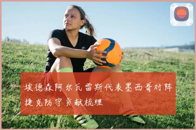埃德森阿尔瓦雷斯代表墨西哥对阵捷克防守贡献梳理