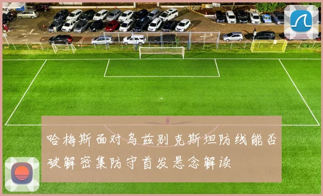 哈梅斯面对乌兹别克斯坦防线能否破解密集防守首发悬念解读