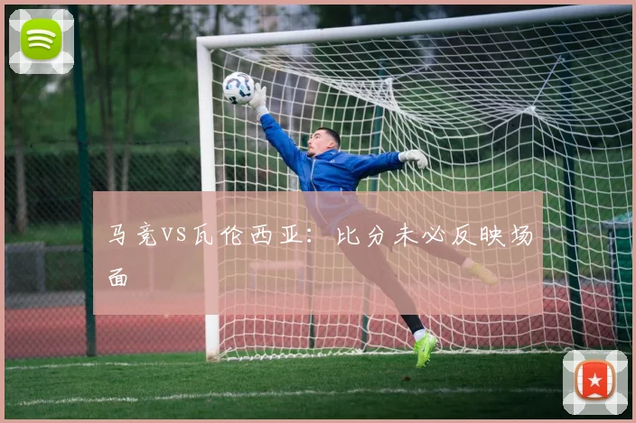 马竞vs瓦伦西亚:比分未必反映场面