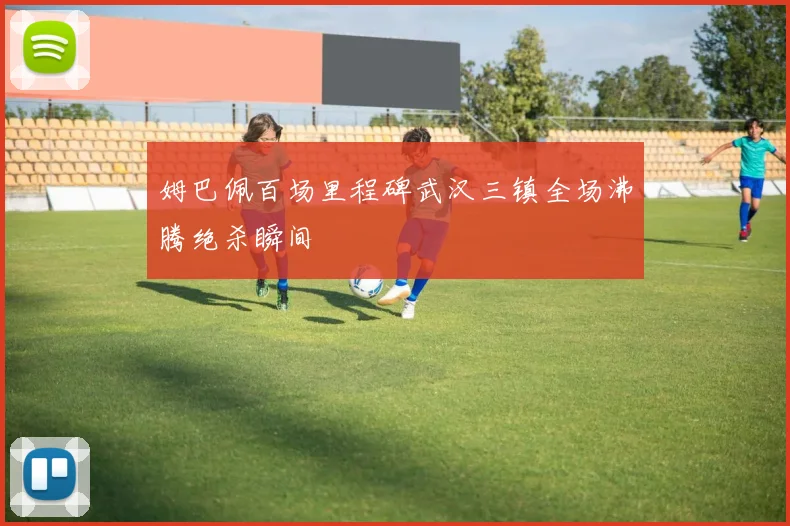 姆巴佩百场里程碑武汉三镇全场沸腾绝杀瞬间