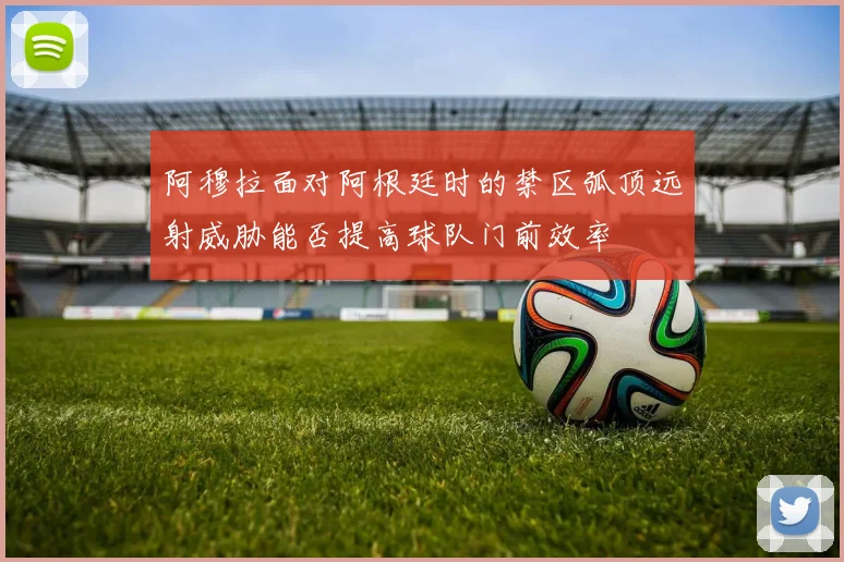 【九州体育安卓iOS客户端】阿穆拉面对阿根廷时的禁区弧顶远射威胁能否提高球队门前效率
