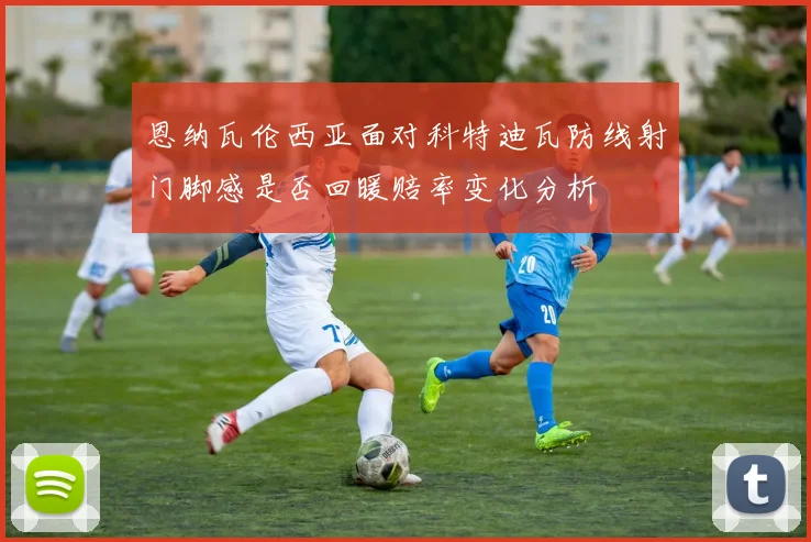 恩纳瓦伦西亚面对科特迪瓦防线射门脚感是否回暖赔率变化分析 — 详细说明
