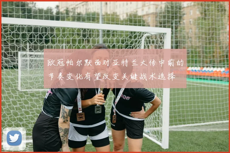 欧冠帕尔默面对亚特兰大传中前的节奏变化有望改变关键战术选择
