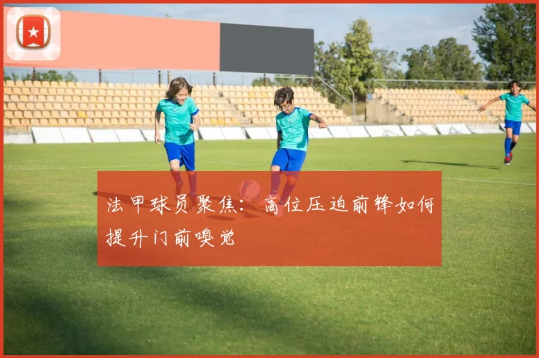 【九州体育安卓iOS客户端】法甲球员聚焦：高位压迫前锋如何提升门前嗅觉