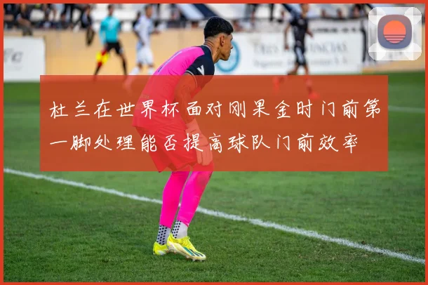 杜兰在世界杯面对刚果金时门前第一脚处理能否提高球队门前效率 — 详细说明