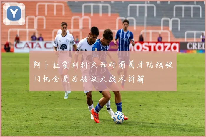 阿卜杜霍利科夫面对葡萄牙防线破门机会是否被放大战术拆解