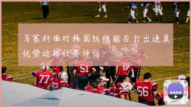 【九州体育安卓iOS客户端】马塞科面对韩国防线能否打出速度优势边路任务评估