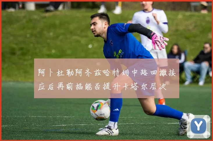 阿卜杜勒阿齐兹哈特姆中路回撤接应后再前插能否提升卡塔尔层次 · 用户常问