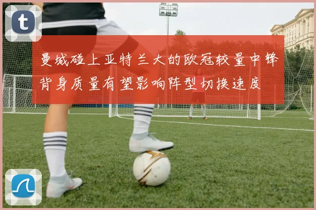 关于「曼城碰上亚特兰大的欧冠较量中锋背身质量有望影响阵型切换速度」