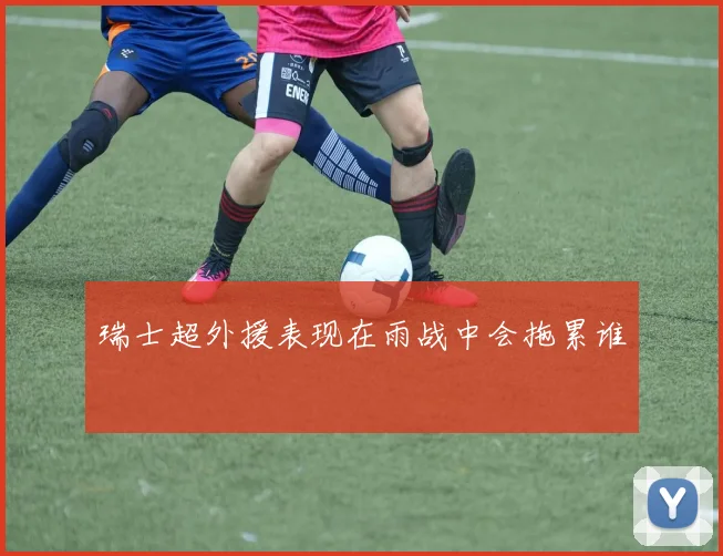 瑞士超外援表现在雨战中会拖累谁 · 用户常问