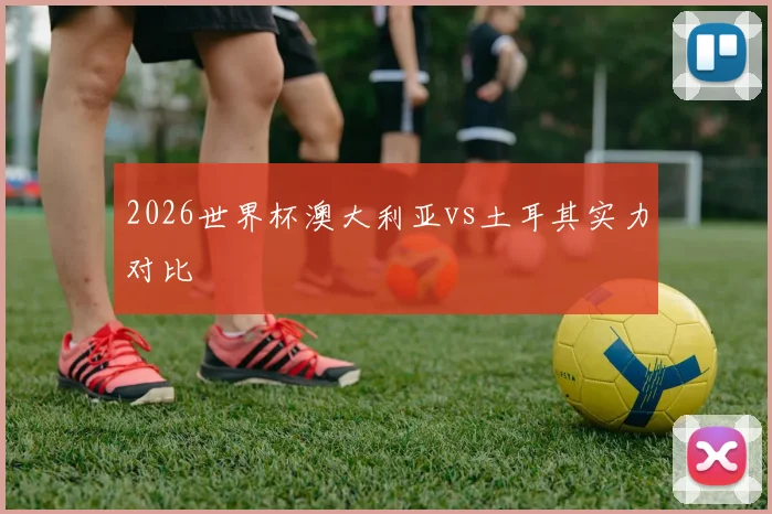 【九州体育安卓iOS客户端】2026世界杯澳大利亚vs土耳其实力对比