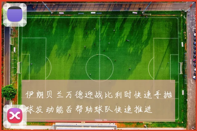 伊朗贝兰万德迎战比利时快速手抛球发动能否帮助球队快速推进 — 详细说明