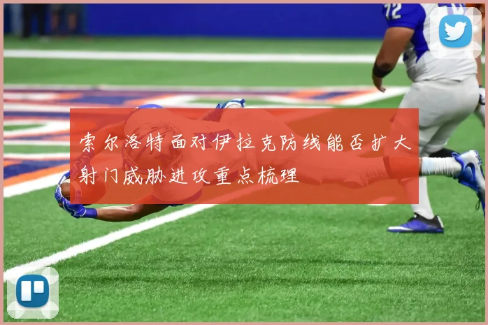 【九州体育安卓iOS客户端】索尔洛特面对伊拉克防线能否扩大射门威胁进攻重点梳理