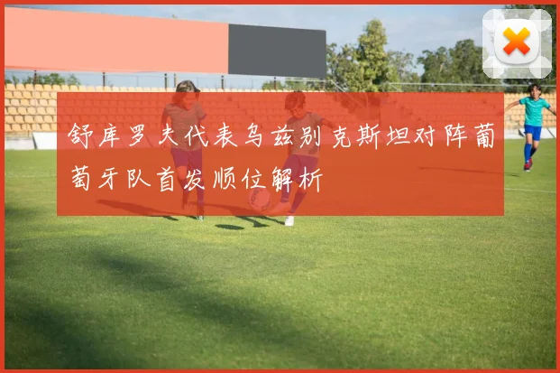 舒库罗夫代表乌兹别克斯坦对阵葡萄牙队首发顺位解析 — 详细说明
