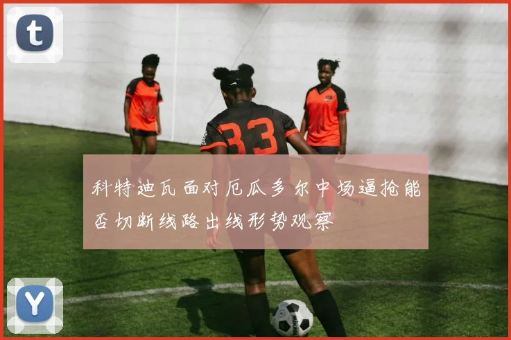 科特迪瓦面对厄瓜多尔中场逼抢能否切断线路出线形势观察 — 详细说明