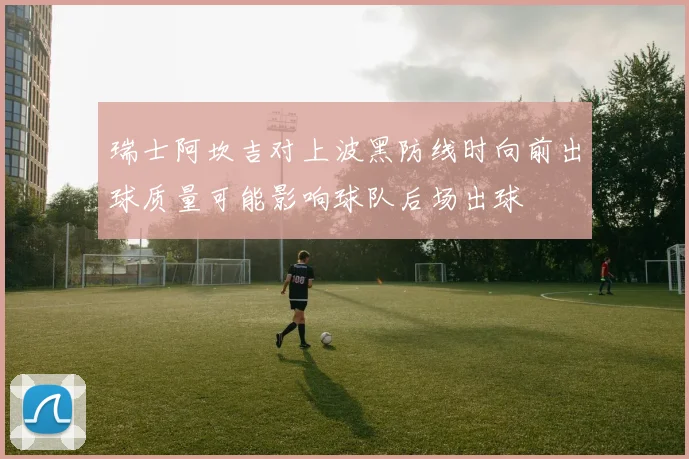 【九州体育安卓iOS客户端】瑞士阿坎吉对上波黑防线时向前出球质量可能影响球队后场出球
