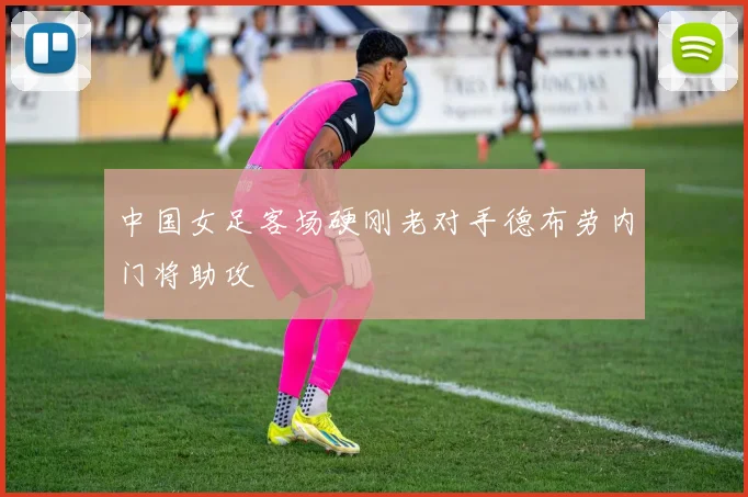 中国女足客场硬刚老对手德布劳内门将助攻