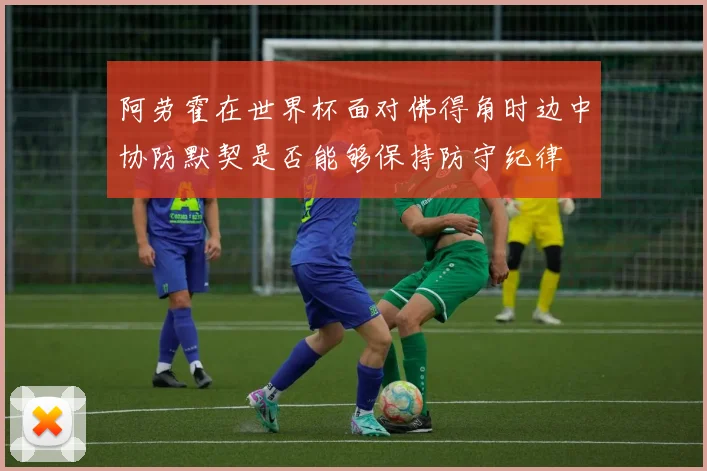 【九州体育安卓iOS客户端】阿劳霍在世界杯面对佛得角时边中协防默契是否能够保持防守纪律