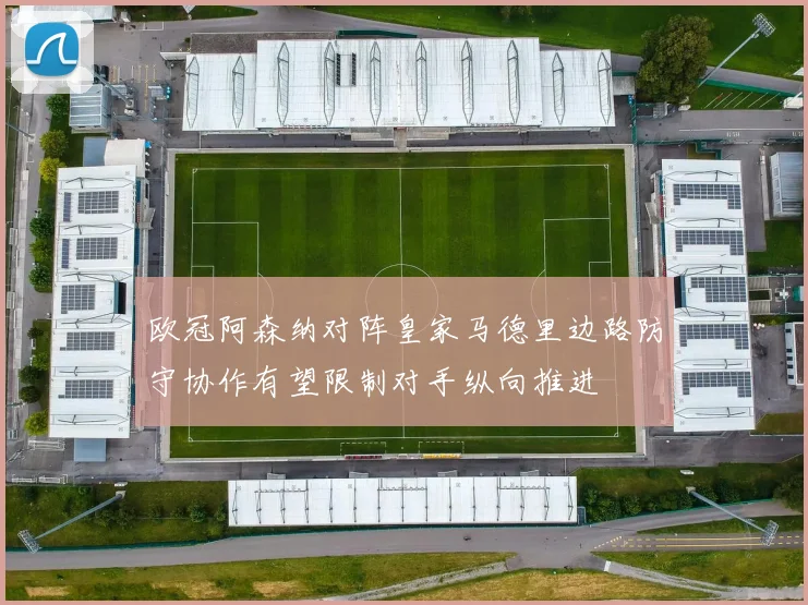 欧冠阿森纳对阵皇家马德里边路防守协作有望限制对手纵向推进 — 详细说明