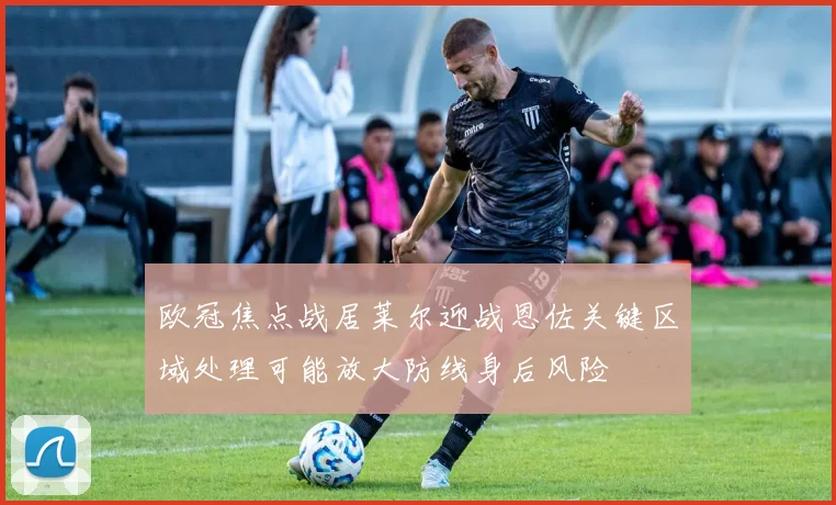 欧冠焦点战居莱尔迎战恩佐关键区域处理可能放大防线身后风险 — 详细说明